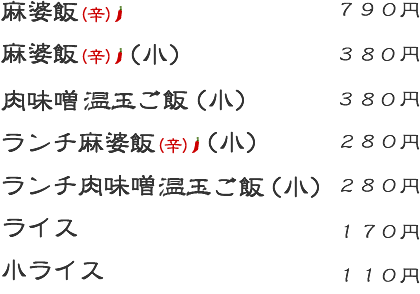 麻婆飯(辛):790円 麻婆飯(辛)(小):380円 ランチ麻婆飯(辛):(小)280円 肉味噌温玉ご飯(小):380円 ランチ肉味噌温玉ご飯(小):280円 ライス:170円 小ライス:110円