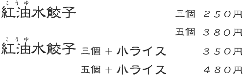 紅油水餃子　3個：200円　5個：300円　紅油水餃子 三個＋小ライス：290円　紅油水餃子 五個＋小ライス：390円　