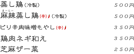 蒸し鶏:500円 麻辣蒸し鶏(辛):500円 ピリ辛肉味噌もやし(辛):350円 鶏肉ネギ和え:350円 芝麻ザー菜:250円