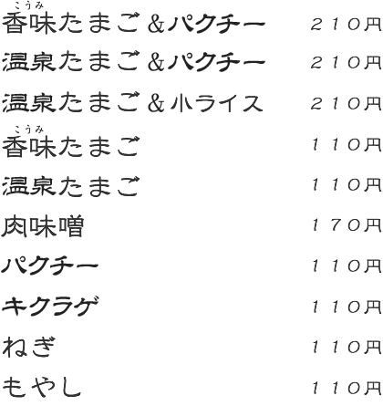 香味たまご&パクチー:210円 温泉たまご&パクチー:210円 温泉たまご&小ライス:210円 香味たまご:110円 温泉たまご:110円 肉味噌:170円 パクチー:110円 キクラゲ:110円 ネギ:110円 もやし:110円